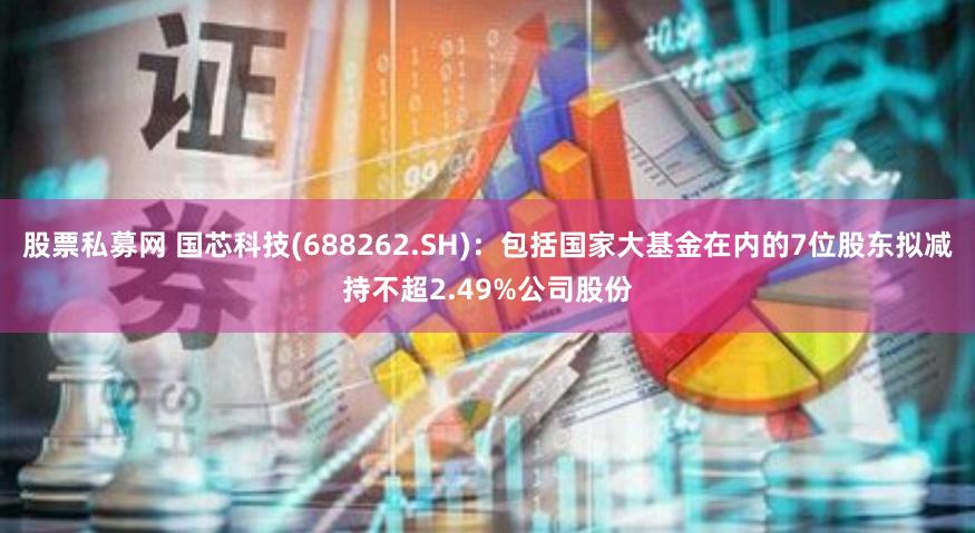 股票私募网 国芯科技(688262.SH)：包括国家大基金在内的7位股东拟减持不超2.49%公司股份