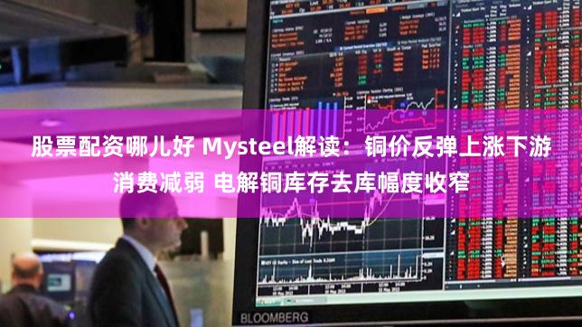 股票配资哪儿好 Mysteel解读：铜价反弹上涨下游消费减弱 电解铜库存去库幅度收窄