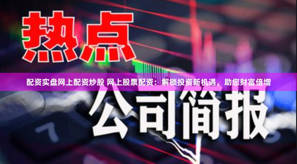 配资实盘网上配资炒股 网上股票配资：解锁投资新机遇，助您财富倍增