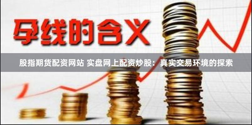 股指期货配资网站 实盘网上配资炒股：真实交易环境的探索