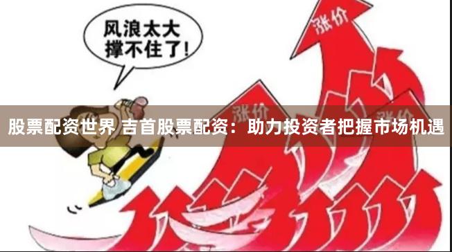 股票配资世界 吉首股票配资：助力投资者把握市场机遇